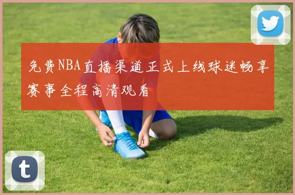 免费NBA直播渠道正式上线球迷畅享赛事全程高清观看