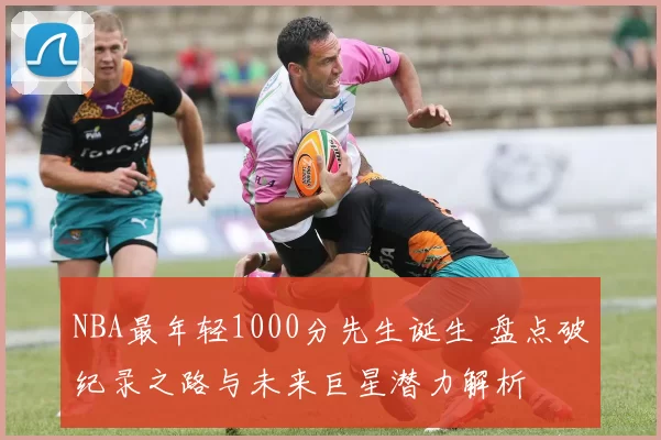 NBA最年轻1000分先生诞生 盘点破纪录之路与未来巨星潜力解析