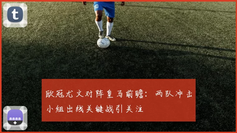 欧冠尤文对阵皇马前瞻:两队冲击小组出线关键战引关注