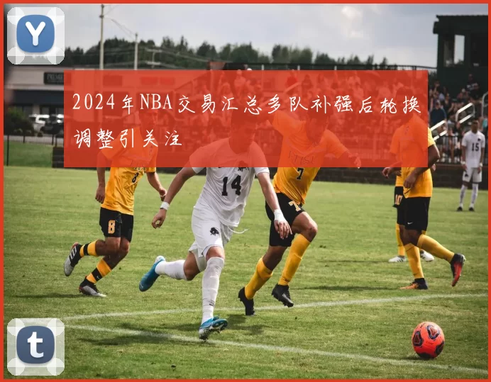 2024年NBA交易汇总多队补强后轮换调整引关注