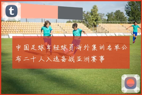 中国足球年轻球员海外集训名单公布二十人入选备战亚洲赛事